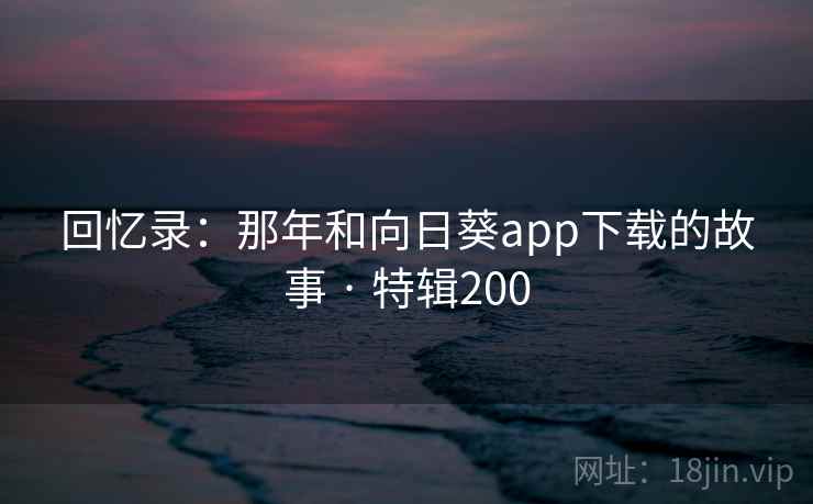 回忆录:那年和向日葵app下载的故事 · 特辑200 回忆录:那年和向日葵app下载的故事 · 特辑200