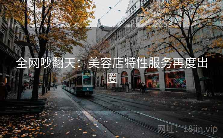 全网吵翻天:美容店特性服务再度出圈 全网吵翻天:美容店特性服务再度出圈