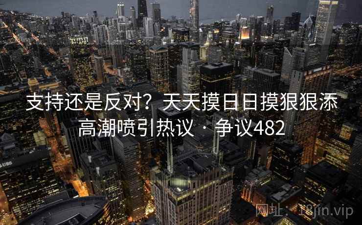 支持还是反对？天天摸日日摸狠狠添高潮喷引热议 · 争议482