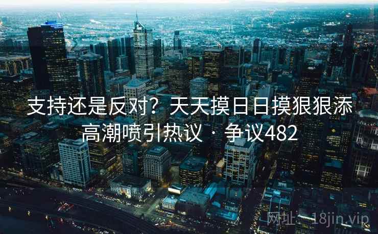 支持还是反对？天天摸日日摸狠狠添高潮喷引热议 · 争议482