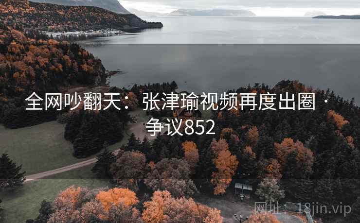 全网吵翻天:张津瑜视频再度出圈 · 争议852 全网吵翻天:张津瑜视频再度出圈 · 争议852
