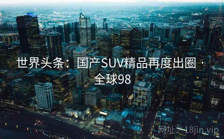 世界头条:国产SUV精品再度出圈 · 全球98 世界头条:国产SUV精品再度出圈 · 全球98