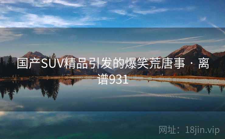 国产SUV精品引发的爆笑荒唐事 · 离谱931