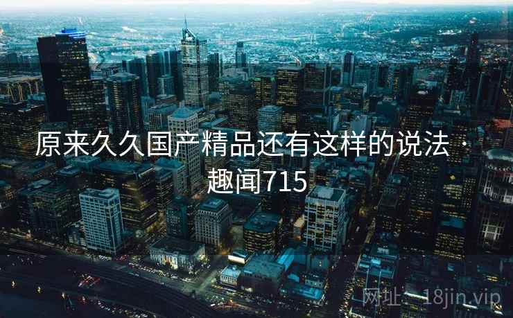 原来久久国产精品还有这样的说法 · 趣闻715 原来久久国产精品还有这样的说法 · 趣闻715